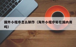 日土国外小程序怎么制作（海外小程序能在国内用吗）