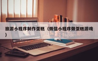 日土旅游小程序制作蛋糕（微信小程序做蛋糕游戏）